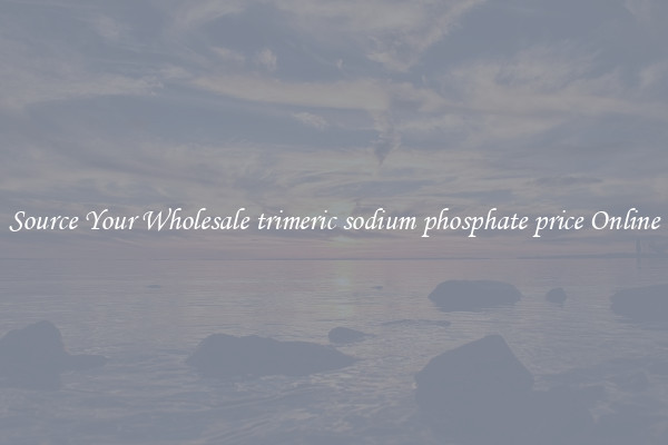 Source Your Wholesale trimeric sodium phosphate price Online