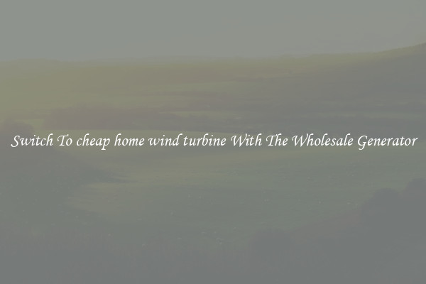 Switch To cheap home wind turbine With The Wholesale Generator