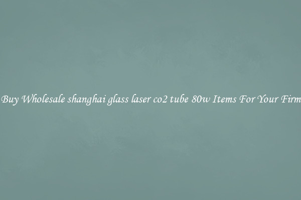 Buy Wholesale shanghai glass laser co2 tube 80w Items For Your Firm