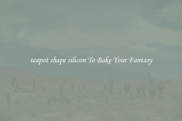 teapot shape silicon To Bake Your Fantasy