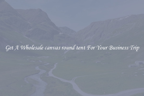 Get A Wholesale canvas round tent For Your Business Trip