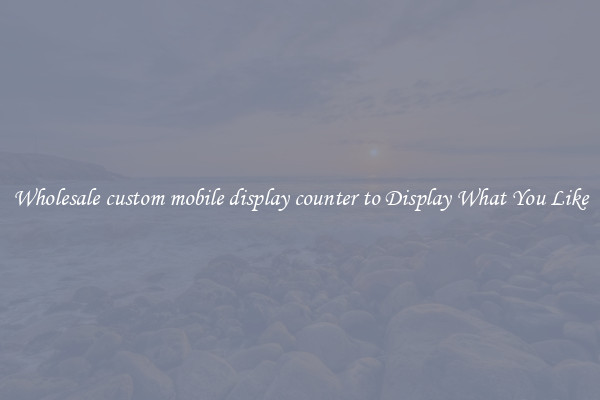 Wholesale custom mobile display counter to Display What You Like